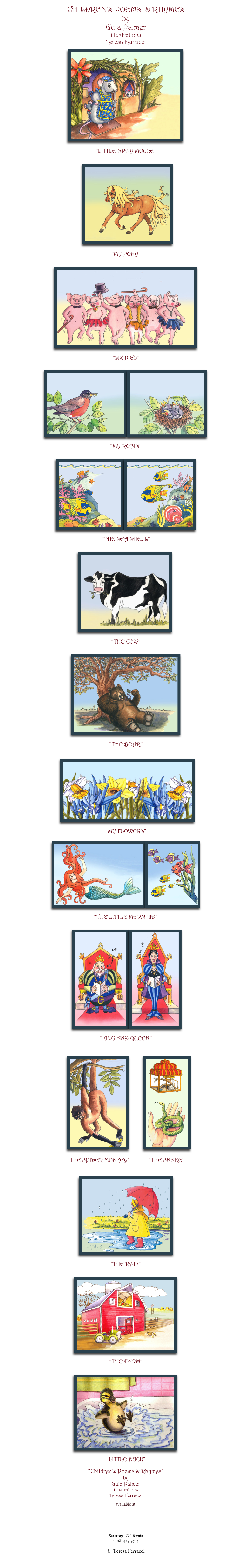 CHILDREN’S POEMS  & RHYMES
by
Gula Palmer
illustrations
Teresa Ferracci
                       
                             ￼

“LITTLE GRAY MOUSE”


   ￼

“MY PONY”


             ￼

“SIX PIGS”

                                               
￼￼

“MY ROBIN”


￼￼

“THE SEA SHELL”


                                         ￼

“THE COW”


                                 ￼

“THE BEAR”

                          
                    ￼

“MY FLOWERS”

          ￼￼
                                            
“THE LITTLE MERMAID”


                                  ￼￼

“KING AND QUEEN”



       ￼                 ￼ 
     
“THE SPIDER MONKEY”             “THE SNAKE”

        
                      
                                          ￼

“THE RAIN”


                                    ￼

“THE FARM”


                                    ￼

“LITTLE DUCK”

“Children’s Poems & Rhymes” 
by
Gula Palmer
illustrations
Teresa Ferracci

available at:

http://search.barnesandnoble.com/booksearch/results.asp?WRD=gula+palmer
                                
tferracci@sbcglobal.net
www.teresaferracci.com
Saratoga, California
(408) 429 9747

© Teresa Ferracci

Back to Main Gallery